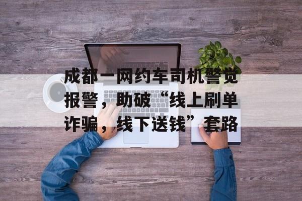 成都一网约车司机警觉报警，助破“线上刷单诈骗，线下送钱”套路-第1张图片-