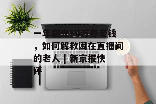 一年刷光50万养老钱，如何解救困在直播间的老人 | 新京报快评-第1张图片-