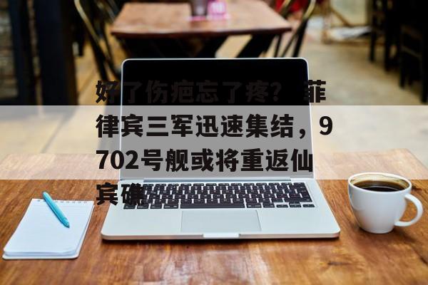 好了伤疤忘了疼？ 菲律宾三军迅速集结，9702号舰或将重返仙宾礁-第1张图片-