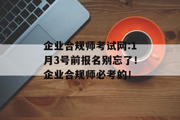 企业合规师考试网:1月3号前报名别忘了！企业合规师必考的！-第1张图片-