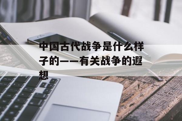 中国古代战争是什么样子的——有关战争的遐想-第1张图片-