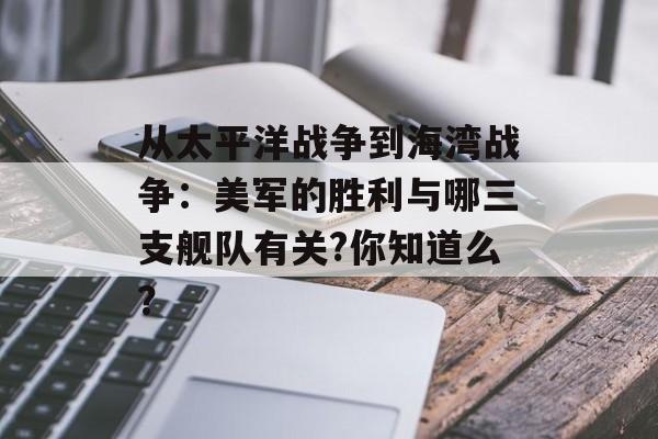 从太平洋战争到海湾战争：美军的胜利与哪三支舰队有关?你知道么？-第1张图片-