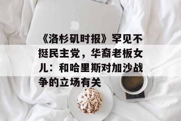 《洛杉矶时报》罕见不挺民主党，华裔老板女儿：和哈里斯对加沙战争的立场有关-第1张图片-