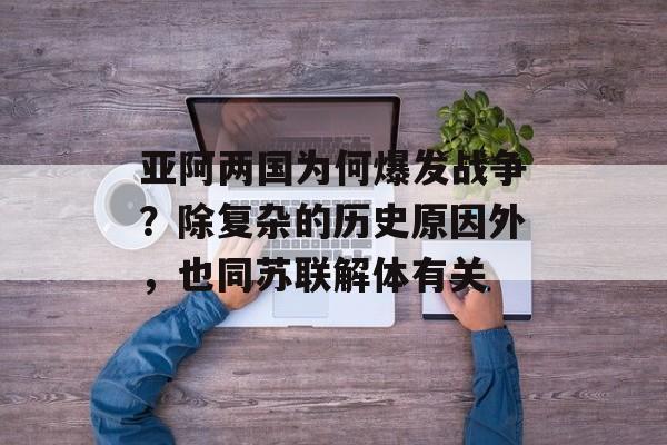 亚阿两国为何爆发战争？除复杂的历史原因外，也同苏联解体有关-第1张图片-
