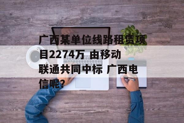 广西某单位线路租赁项目2274万 由移动联通共同中标 广西电信呢？-第1张图片-