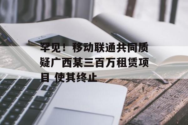 罕见！移动联通共同质疑广西某三百万租赁项目 使其终止-第1张图片-