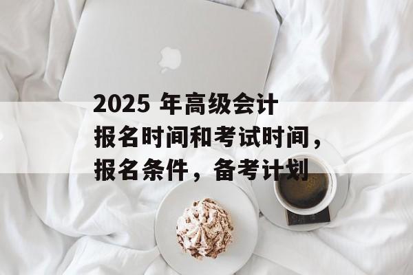 2025 年高级会计报名时间和考试时间，报名条件，备考计划-第1张图片-