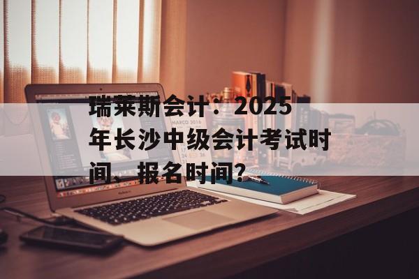 瑞莱斯会计：2025年长沙中级会计考试时间、报名时间？-第1张图片-