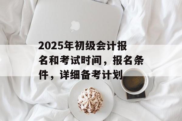 2025年初级会计报名和考试时间，报名条件，详细备考计划-第1张图片-