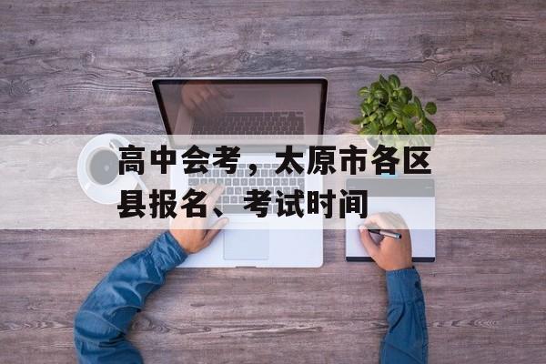 高中会考，太原市各区县报名、考试时间-第1张图片-