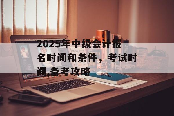 2025年中级会计报名时间和条件，考试时间,备考攻略-第1张图片-