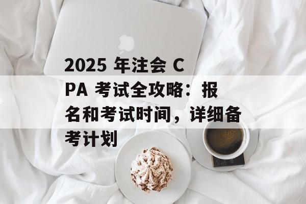 2025 年注会 CPA 考试全攻略：报名和考试时间，详细备考计划-第1张图片-