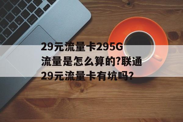 29元流量卡295G流量是怎么算的?联通29元流量卡有坑吗？-第1张图片-