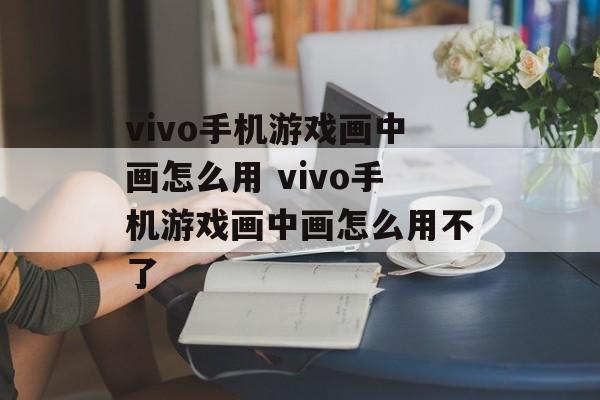 vivo手机游戏画中画怎么用 vivo手机游戏画中画怎么用不了-第1张图片-
