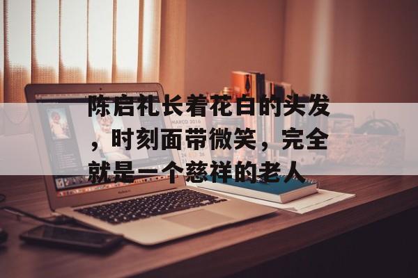 陈启礼长着花白的头发，时刻面带微笑，完全就是一个慈祥的老人-第1张图片-