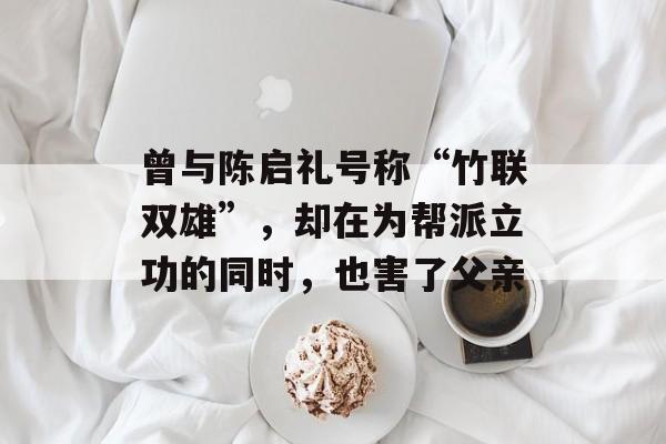 曾与陈启礼号称“竹联双雄”，却在为帮派立功的同时，也害了父亲-第1张图片-