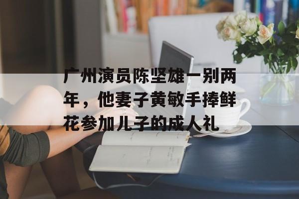 广州演员陈坚雄一别两年，他妻子黄敏手捧鲜花参加儿子的成人礼-第1张图片-
