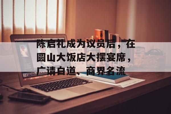 陈启礼成为议员后，在圆山大饭店大摆宴席，广请白道、商界名流-第1张图片-