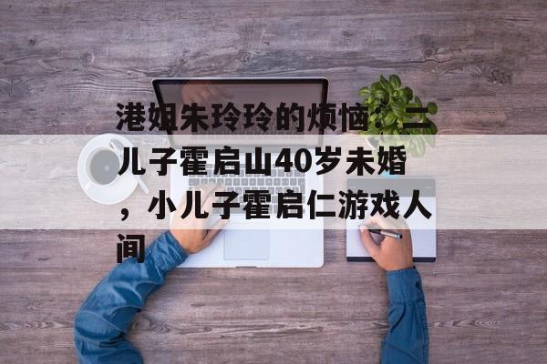 港姐朱玲玲的烦恼：二儿子霍启山40岁未婚，小儿子霍启仁游戏人间-第1张图片-