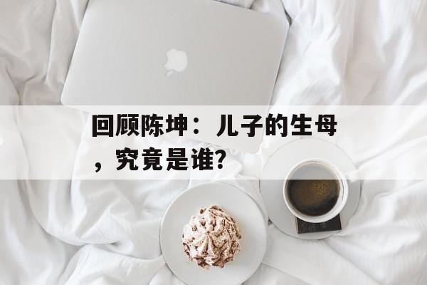 回顾陈坤：儿子的生母，究竟是谁？-第1张图片-