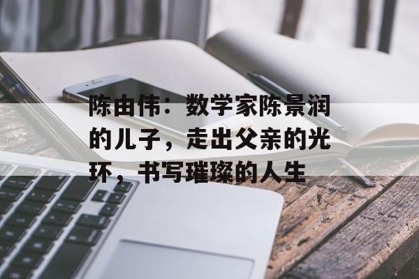 陈由伟：数学家陈景润的儿子，走出父亲的光环，书写璀璨的人生-第1张图片-