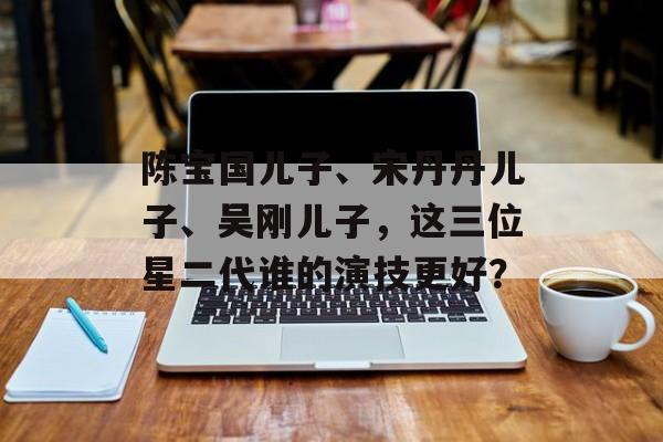 陈宝国儿子、宋丹丹儿子、吴刚儿子，这三位星二代谁的演技更好？-第1张图片-