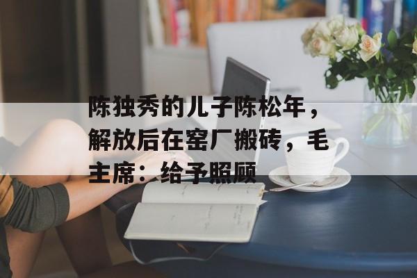 陈独秀的儿子陈松年，解放后在窑厂搬砖，毛主席：给予照顾-第1张图片-