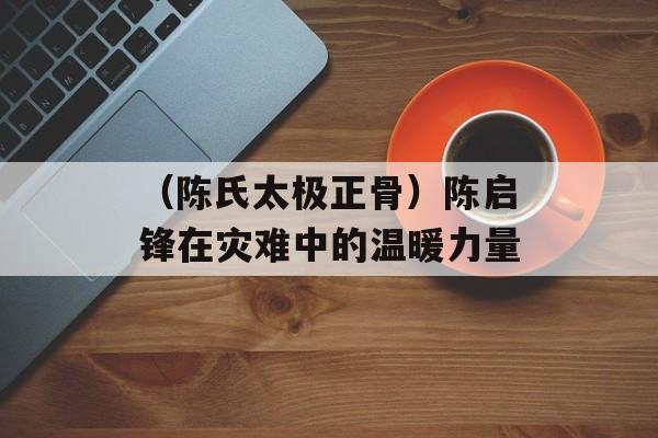 （陈氏太极正骨）陈启锋在灾难中的温暖力量-第1张图片-