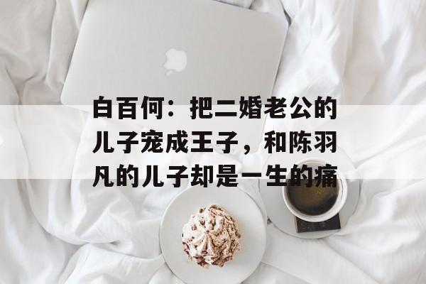 白百何：把二婚老公的儿子宠成王子，和陈羽凡的儿子却是一生的痛-第1张图片-