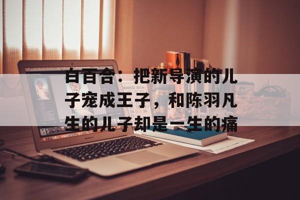 白百合：把新导演的儿子宠成王子，和陈羽凡生的儿子却是一生的痛-第1张图片-