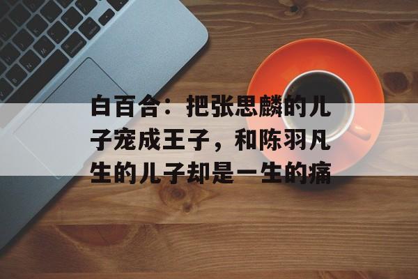 白百合：把张思麟的儿子宠成王子，和陈羽凡生的儿子却是一生的痛-第1张图片-