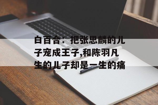 白百合：把张思麟的儿子宠成王子,和陈羽凡生的儿子却是一生的痛-第1张图片-