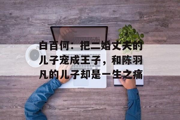 白百何：把二婚丈夫的儿子宠成王子，和陈羽凡的儿子却是一生之痛-第1张图片-