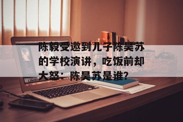 陈毅受邀到儿子陈昊苏的学校演讲，吃饭前却大怒：陈昊苏是谁？-第1张图片-