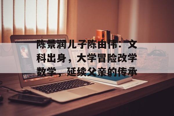 陈景润儿子陈由伟：文科出身，大学冒险改学数学，延续父亲的传承-第1张图片-