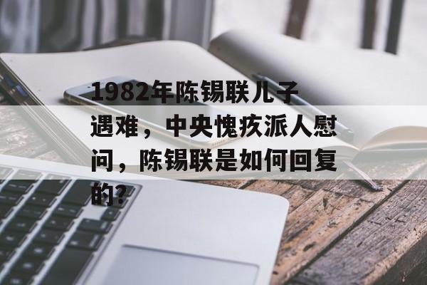 1982年陈锡联儿子遇难，中央愧疚派人慰问，陈锡联是如何回复的？-第1张图片-