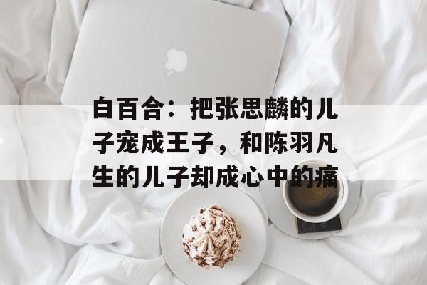 白百合：把张思麟的儿子宠成王子，和陈羽凡生的儿子却成心中的痛-第1张图片-