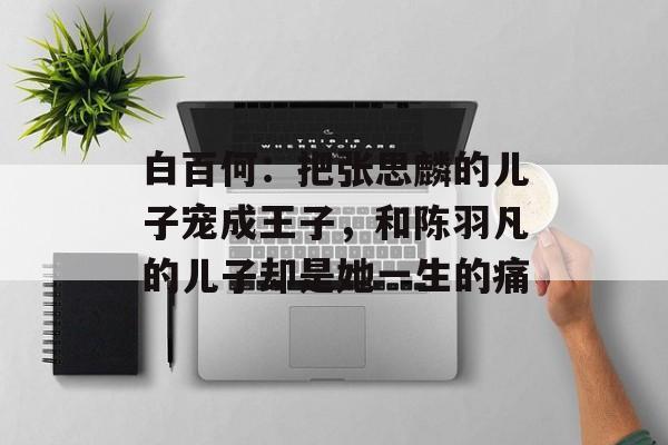 白百何：把张思麟的儿子宠成王子，和陈羽凡的儿子却是她一生的痛-第1张图片-