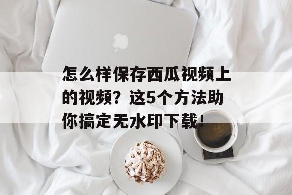 怎么样保存西瓜视频上的视频？这5个方法助你搞定无水印下载！-第1张图片-