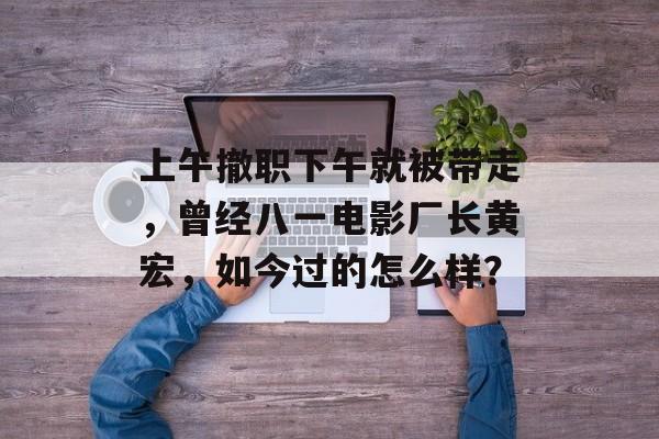上午撤职下午就被带走，曾经八一电影厂长黄宏，如今过的怎么样？-第1张图片-