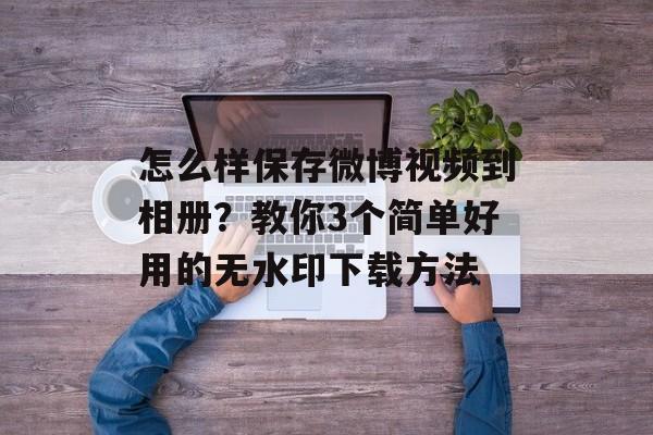 怎么样保存微博视频到相册？教你3个简单好用的无水印下载方法-第1张图片-