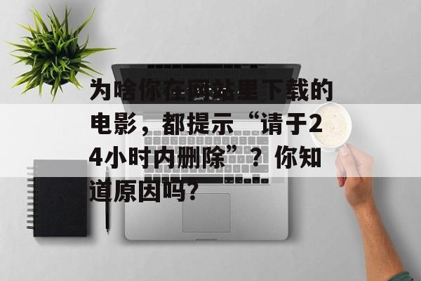 为啥你在网站里下载的电影，都提示“请于24小时内删除”？你知道原因吗？-第1张图片-