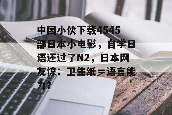 中国小伙下载4545部日本小电影，自学日语还过了N2，日本网友惊：卫生纸＝语言能力？-第1张图片-
