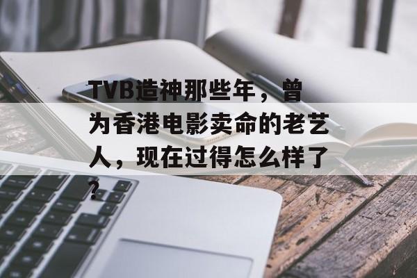 TVB造神那些年，曾为香港电影卖命的老艺人，现在过得怎么样了？-第1张图片-