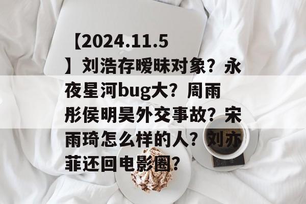 【2024.11.5】刘浩存暧昧对象？永夜星河bug大？周雨彤侯明昊外交事故？宋雨琦怎么样的人？刘亦菲还回电影圈？-第1张图片-
