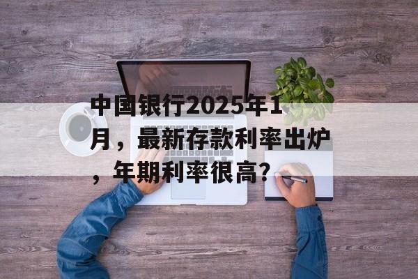 中国银行2025年1月，最新存款利率出炉，年期利率很高？-第1张图片-