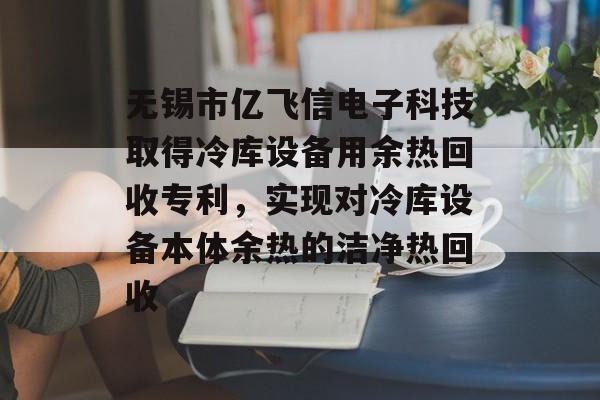 无锡市亿飞信电子科技取得冷库设备用余热回收专利，实现对冷库设备本体余热的洁净热回收-第1张图片-