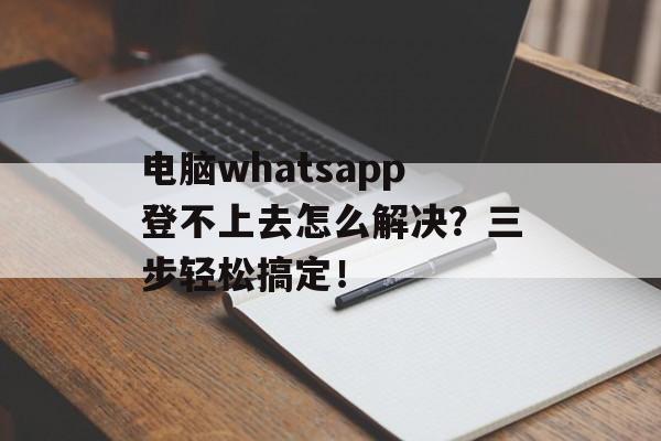电脑whatsapp登不上去怎么解决？三步轻松搞定！-第1张图片-