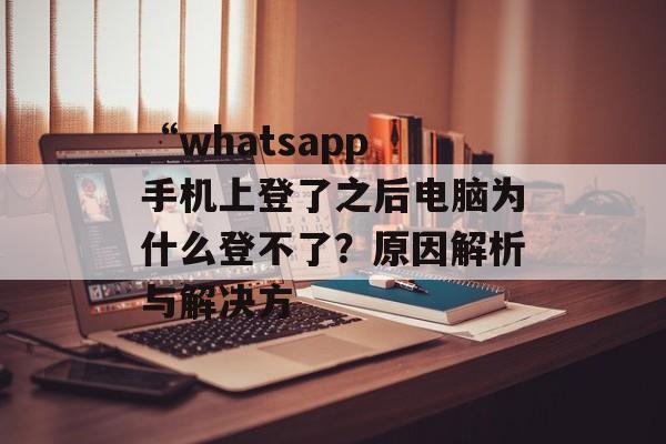 “whatsapp 手机上登了之后电脑为什么登不了？原因解析与解决方-第1张图片-
