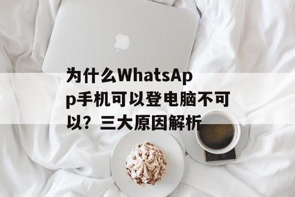 为什么WhatsApp手机可以登电脑不可以？三大原因解析-第1张图片-